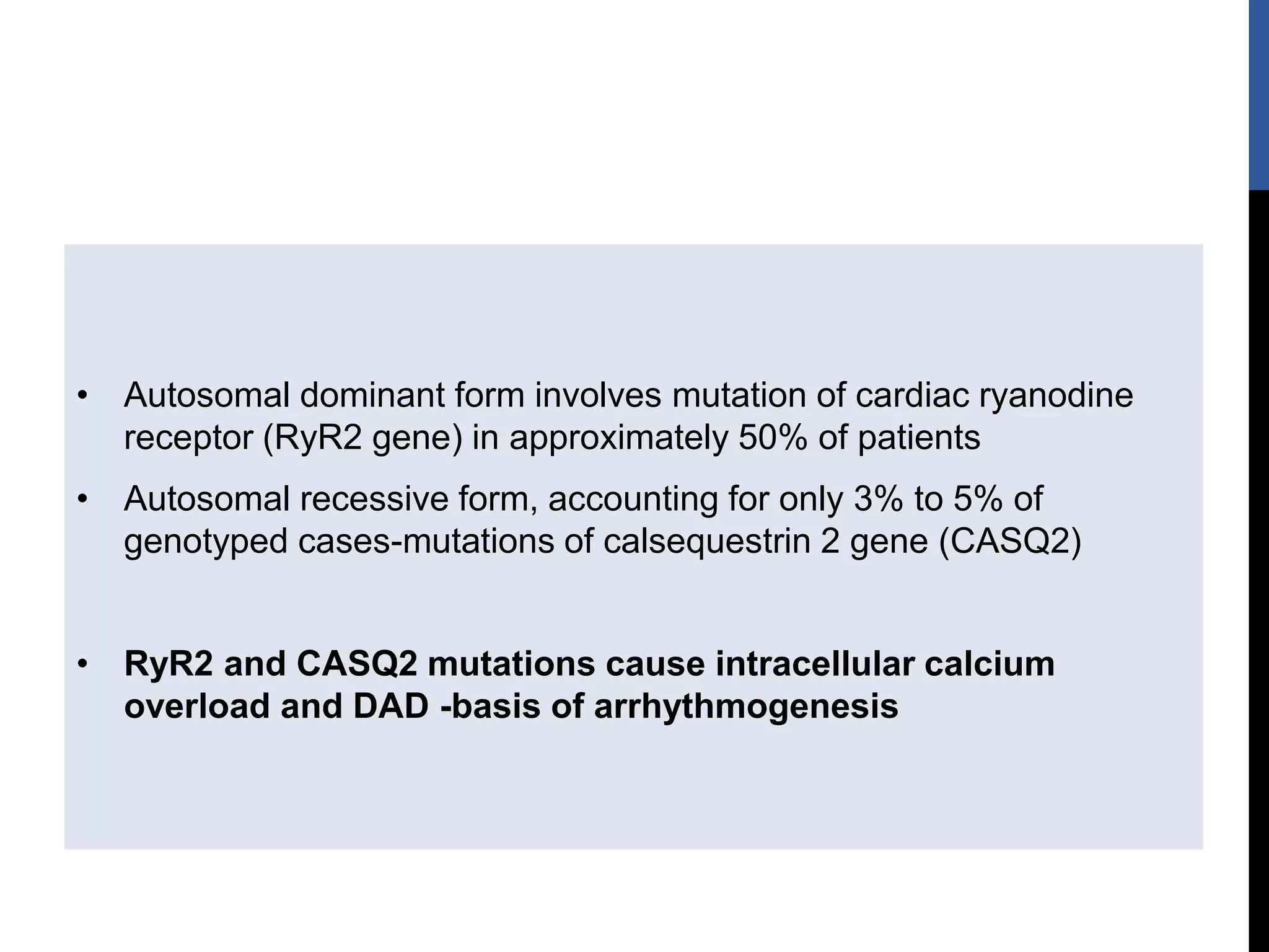 • Autosomal dominant form involves mutation of cardiac ryanodine
receptor (RyR2 gene) in approximately 50% of patients
• Autosomal recessive form, accounting for only 3% to 5% of
genotyped cases-mutations of calsequestrin 2 gene (CASQ2)
• RyR2 and CASQ2 mutations cause intracellular calcium
overload and DAD -basis of arrhythmogenesis
 