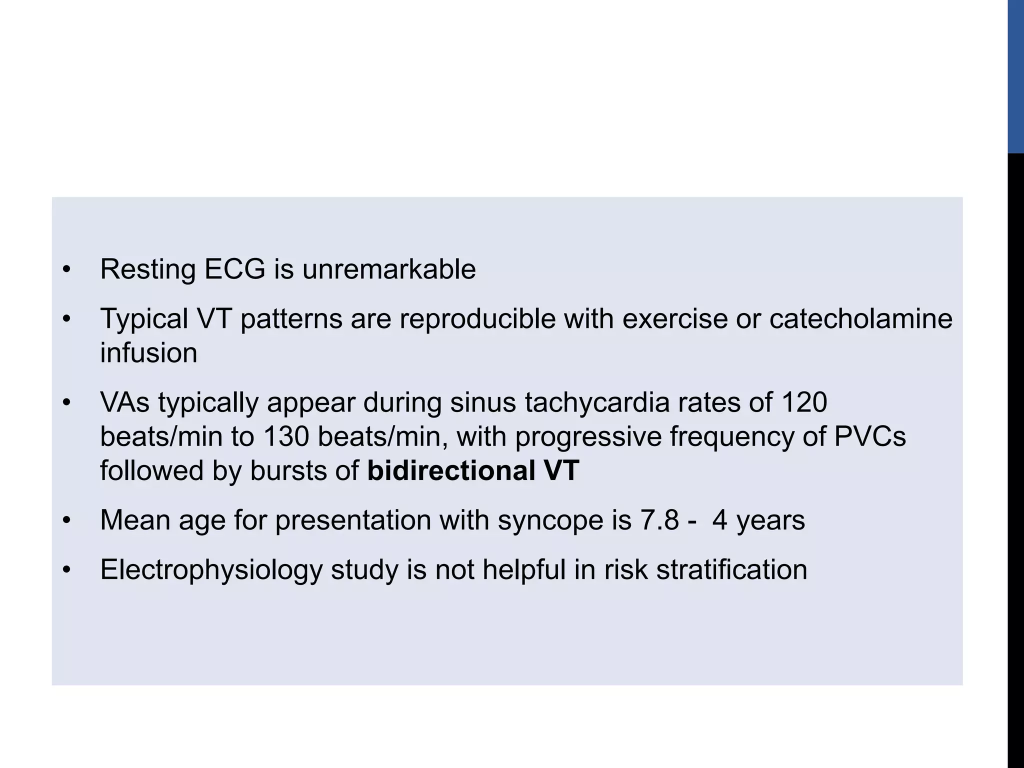 • Resting ECG is unremarkable
• Typical VT patterns are reproducible with exercise or catecholamine
infusion
• VAs typically appear during sinus tachycardia rates of 120
beats/min to 130 beats/min, with progressive frequency of PVCs
followed by bursts of bidirectional VT
• Mean age for presentation with syncope is 7.8 - 4 years
• Electrophysiology study is not helpful in risk stratification
 