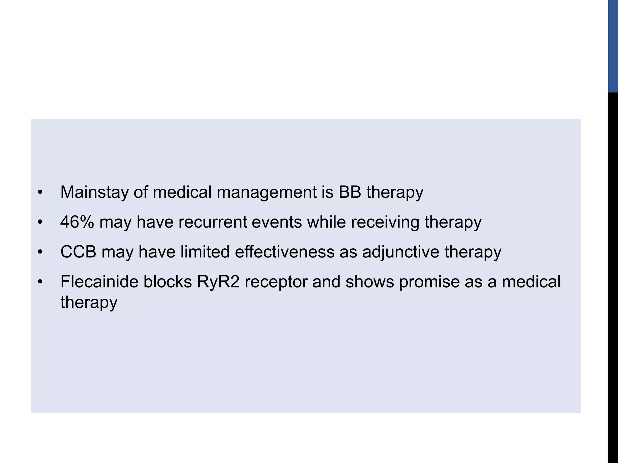 • Mainstay of medical management is BB therapy
• 46% may have recurrent events while receiving therapy
• CCB may have limited effectiveness as adjunctive therapy
• Flecainide blocks RyR2 receptor and shows promise as a medical
therapy
 