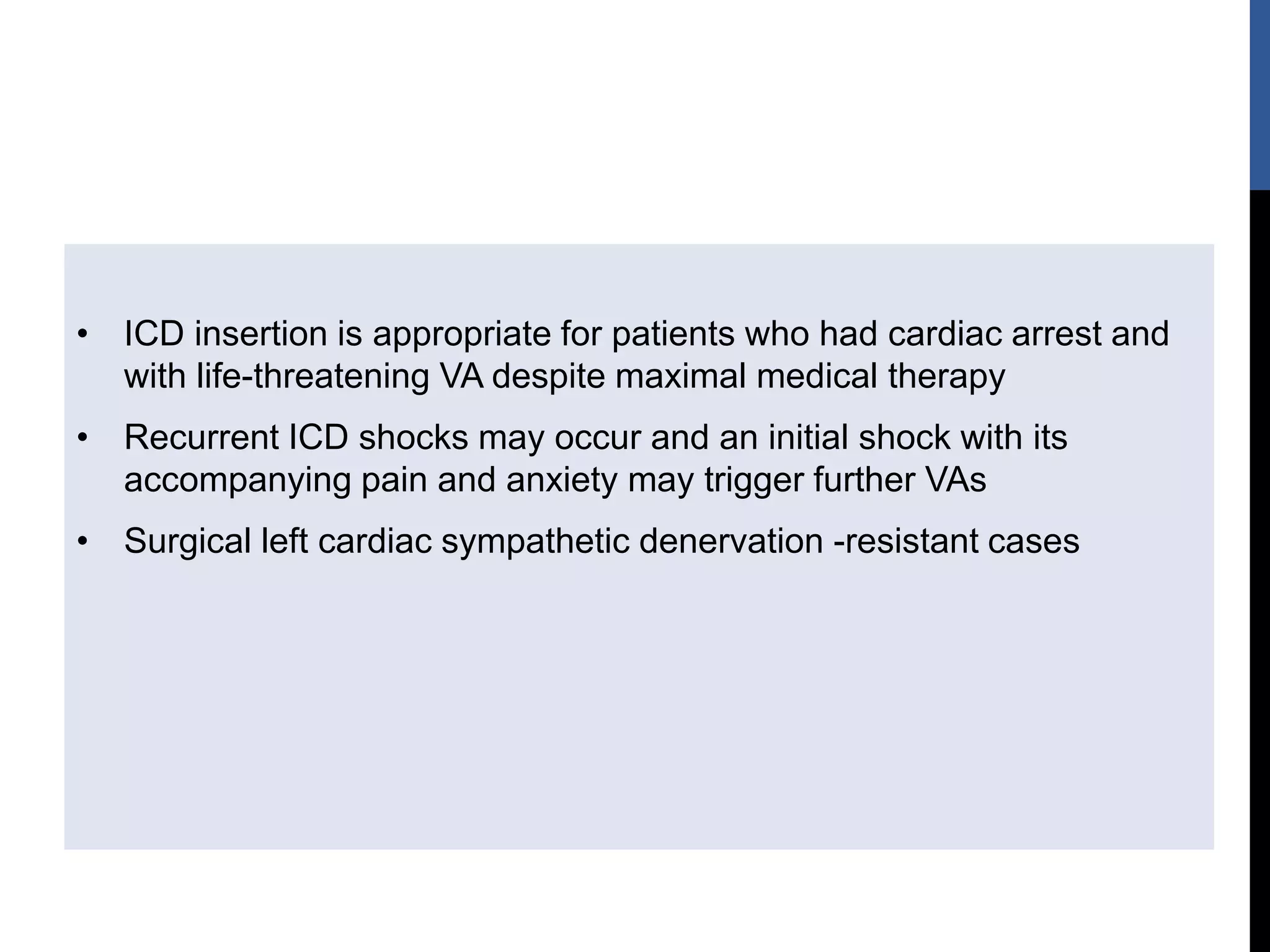 • ICD insertion is appropriate for patients who had cardiac arrest and
with life-threatening VA despite maximal medical therapy
• Recurrent ICD shocks may occur and an initial shock with its
accompanying pain and anxiety may trigger further VAs
• Surgical left cardiac sympathetic denervation -resistant cases
 