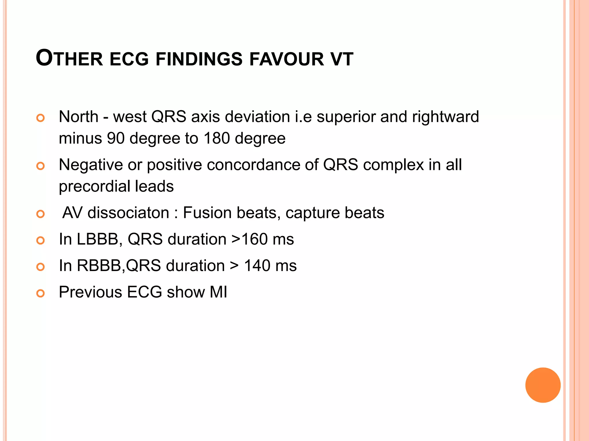 OTHER ECG FINDINGS FAVOUR VT
 North - west QRS axis deviation i.e superior and rightward
minus 90 degree to 180 degree
 Negative or positive concordance of QRS complex in all
precordial leads
 AV dissociaton : Fusion beats, capture beats
 In LBBB, QRS duration >160 ms
 In RBBB,QRS duration > 140 ms
 Previous ECG show MI
 
