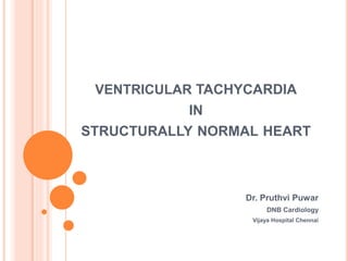 VENTRICULAR TACHYCARDIA
IN
STRUCTURALLY NORMAL HEART
Dr. Pruthvi Puwar
DNB Cardiology
Vijaya Hospital Chennai
 