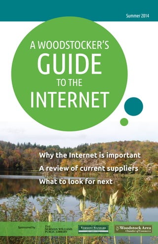 1
A Woodstocker’s
Guideto the
Internet
Summer2014
Why the Internet is important
A review of current suppliers
What to look for next
Sponsored by
Your Source For Local News And Information
The
Norman Williams
Public Library
 