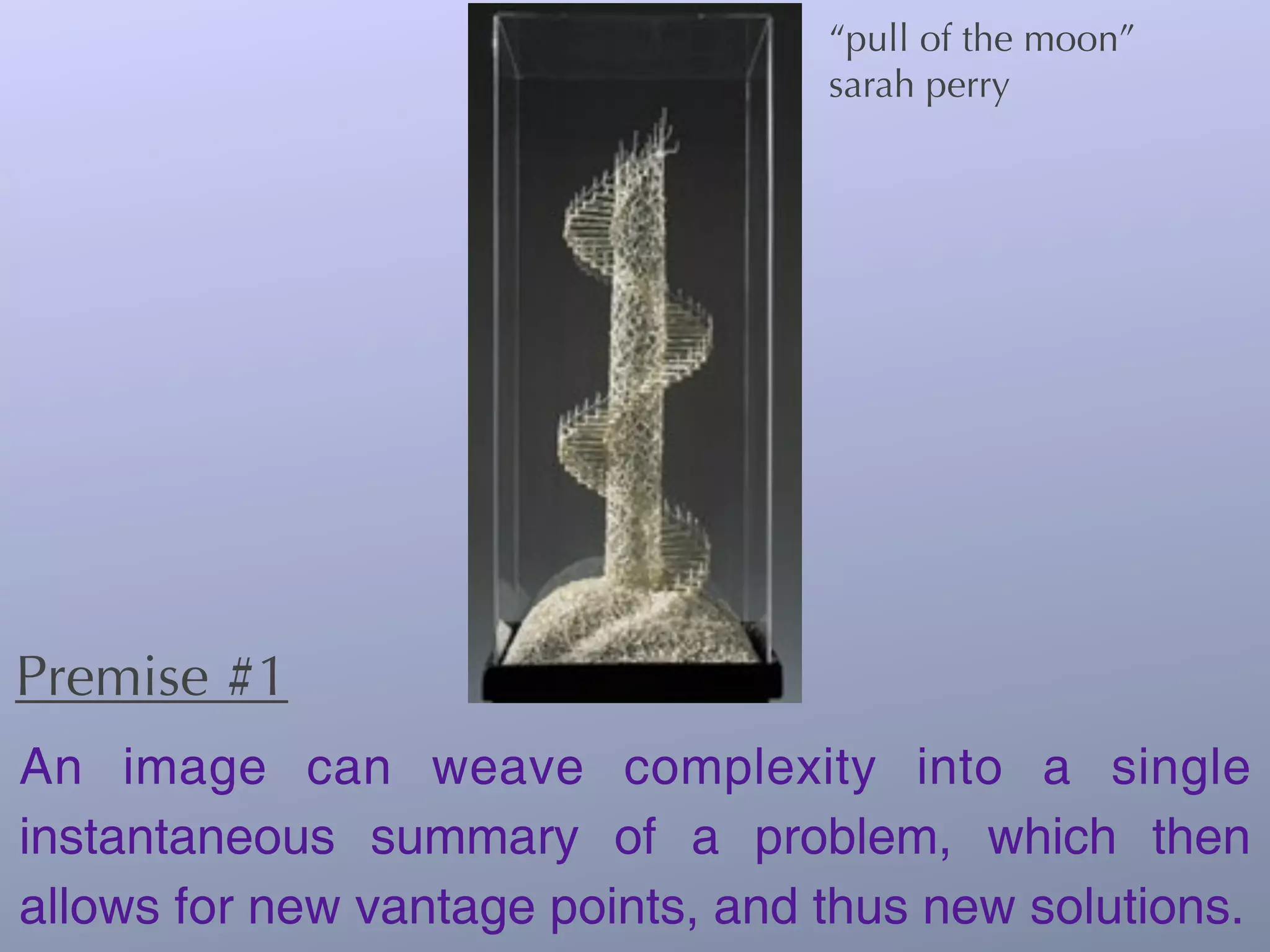 “pull of the moon”
                                   sarah perry




Premise #1
An image can weave complexity into a single
instantaneous summary of a problem, which then
allows for new vantage points, and thus new solutions.
 