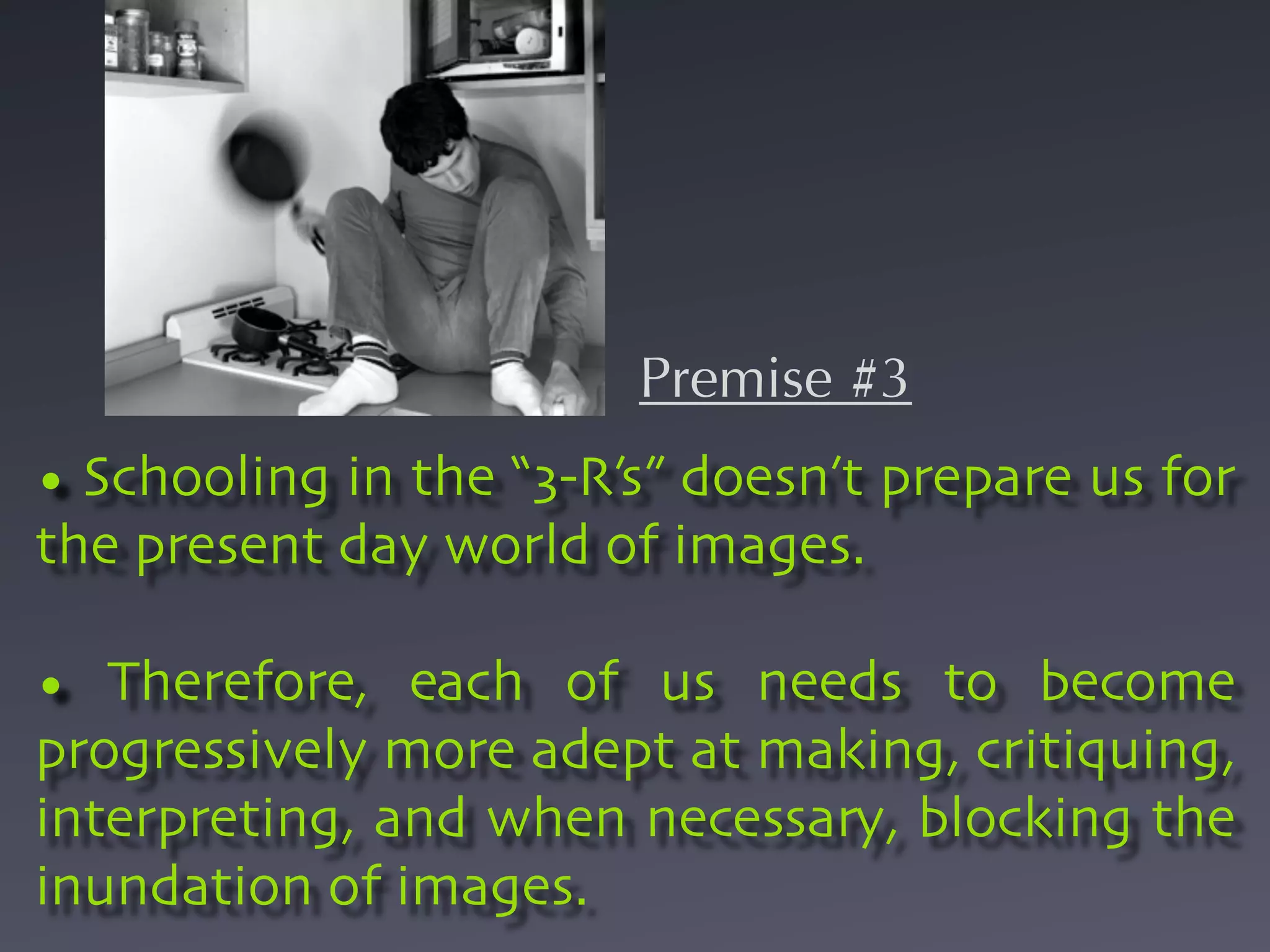 Premise #3
• Schooling in the “3-R’s” doesn’t prepare us for
the present day world of images.

• Therefore, each of us needs to become
progressively more adept at making, critiquing,
interpreting, and when necessary, blocking the
inundation of images.
 