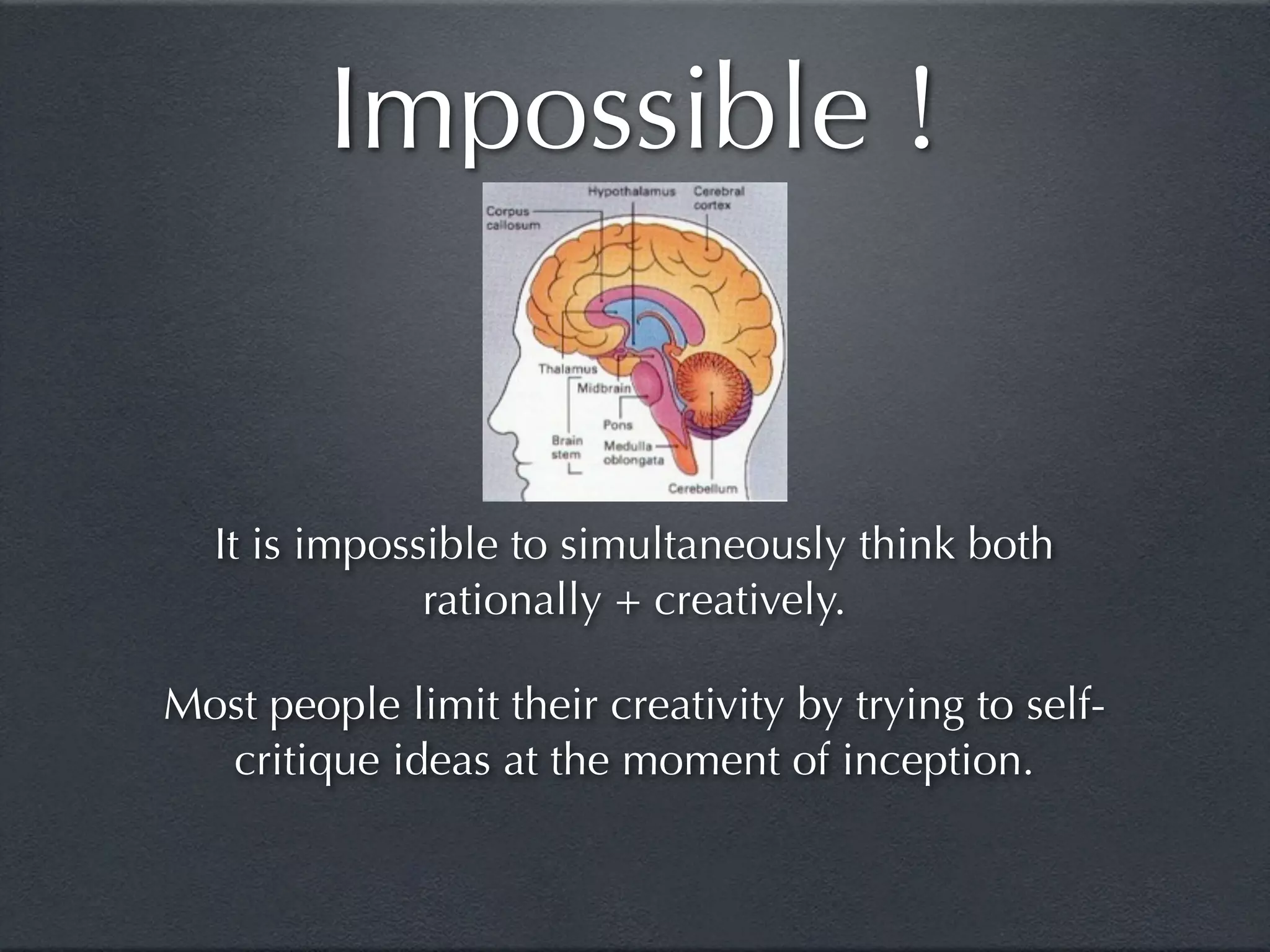Impossible !


  It is impossible to simultaneously think both
              rationally + creatively.

Most people limit their creativity by trying to self-
  critique ideas at the moment of inception.
 
