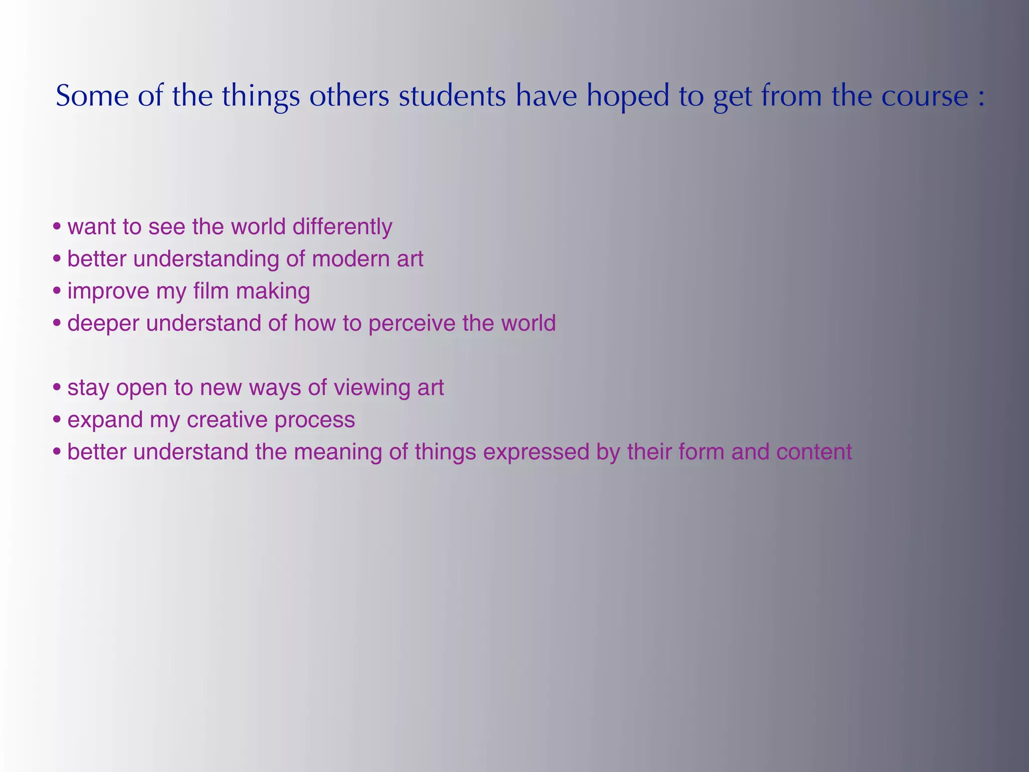 Some of the things others students have hoped to get from the course :



• want to see the world differently
• better understanding of modern art
• improve my film making
• deeper understand of how to perceive the world

• stay open to new ways of viewing art
• expand my creative process
• better understand the meaning of things expressed by their form and content
 