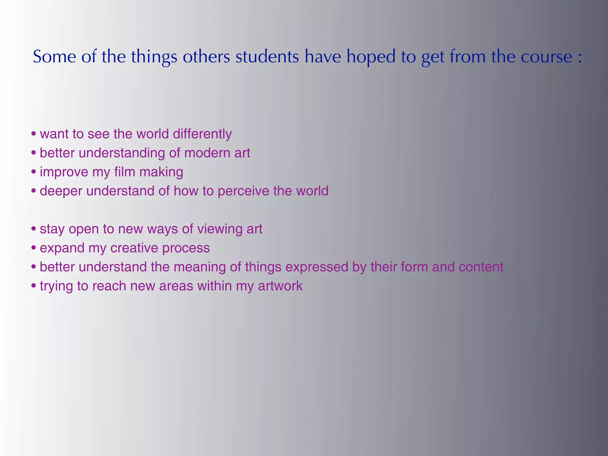 Some of the things others students have hoped to get from the course :



• want to see the world differently
• better understanding of modern art
• improve my film making
• deeper understand of how to perceive the world

• stay open to new ways of viewing art
• expand my creative process
• better understand the meaning of things expressed by their form and content
• trying to reach new areas within my artwork
 