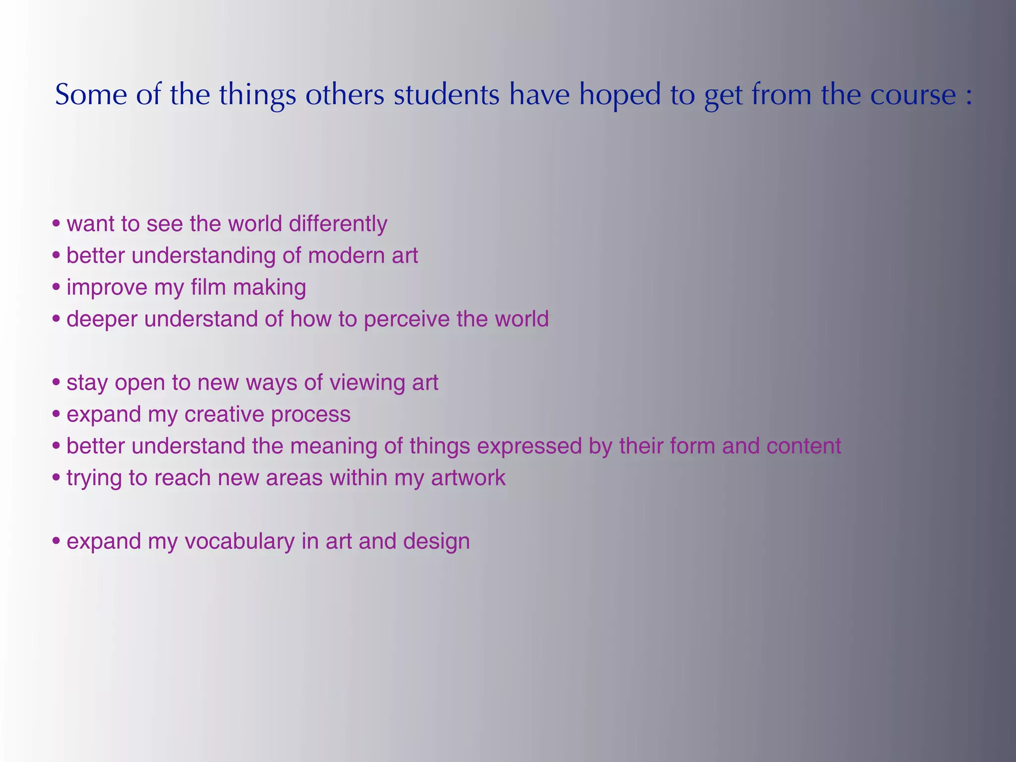 Some of the things others students have hoped to get from the course :



• want to see the world differently
• better understanding of modern art
• improve my film making
• deeper understand of how to perceive the world

• stay open to new ways of viewing art
• expand my creative process
• better understand the meaning of things expressed by their form and content
• trying to reach new areas within my artwork

• expand my vocabulary in art and design
 