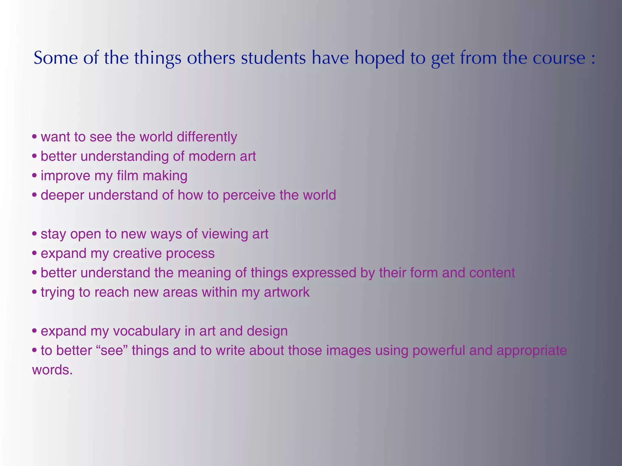 Some of the things others students have hoped to get from the course :



• want to see the world differently
• better understanding of modern art
• improve my film making
• deeper understand of how to perceive the world

• stay open to new ways of viewing art
• expand my creative process
• better understand the meaning of things expressed by their form and content
• trying to reach new areas within my artwork

• expand my vocabulary in art and design
• to better “see” things and to write about those images using powerful and appropriate
words.
 