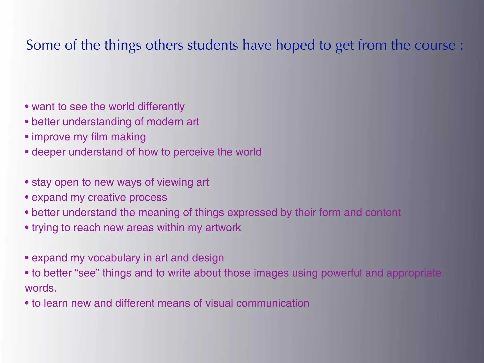 Some of the things others students have hoped to get from the course :



• want to see the world differently
• better understanding of modern art
• improve my film making
• deeper understand of how to perceive the world

• stay open to new ways of viewing art
• expand my creative process
• better understand the meaning of things expressed by their form and content
• trying to reach new areas within my artwork

• expand my vocabulary in art and design
• to better “see” things and to write about those images using powerful and appropriate
words.
• to learn new and different means of visual communication
 
