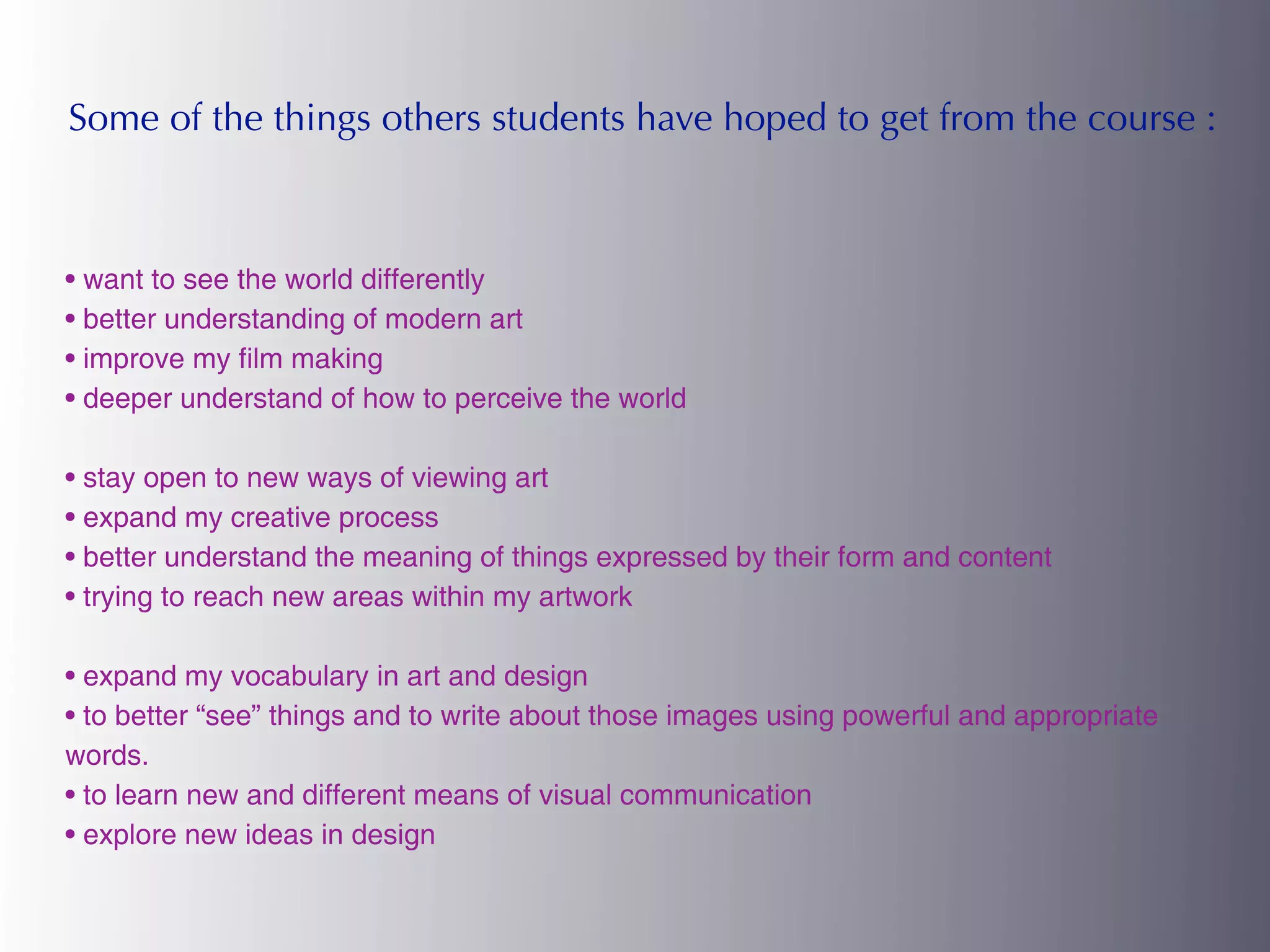 Some of the things others students have hoped to get from the course :



• want to see the world differently
• better understanding of modern art
• improve my film making
• deeper understand of how to perceive the world

• stay open to new ways of viewing art
• expand my creative process
• better understand the meaning of things expressed by their form and content
• trying to reach new areas within my artwork

• expand my vocabulary in art and design
• to better “see” things and to write about those images using powerful and appropriate
words.
• to learn new and different means of visual communication
• explore new ideas in design
 