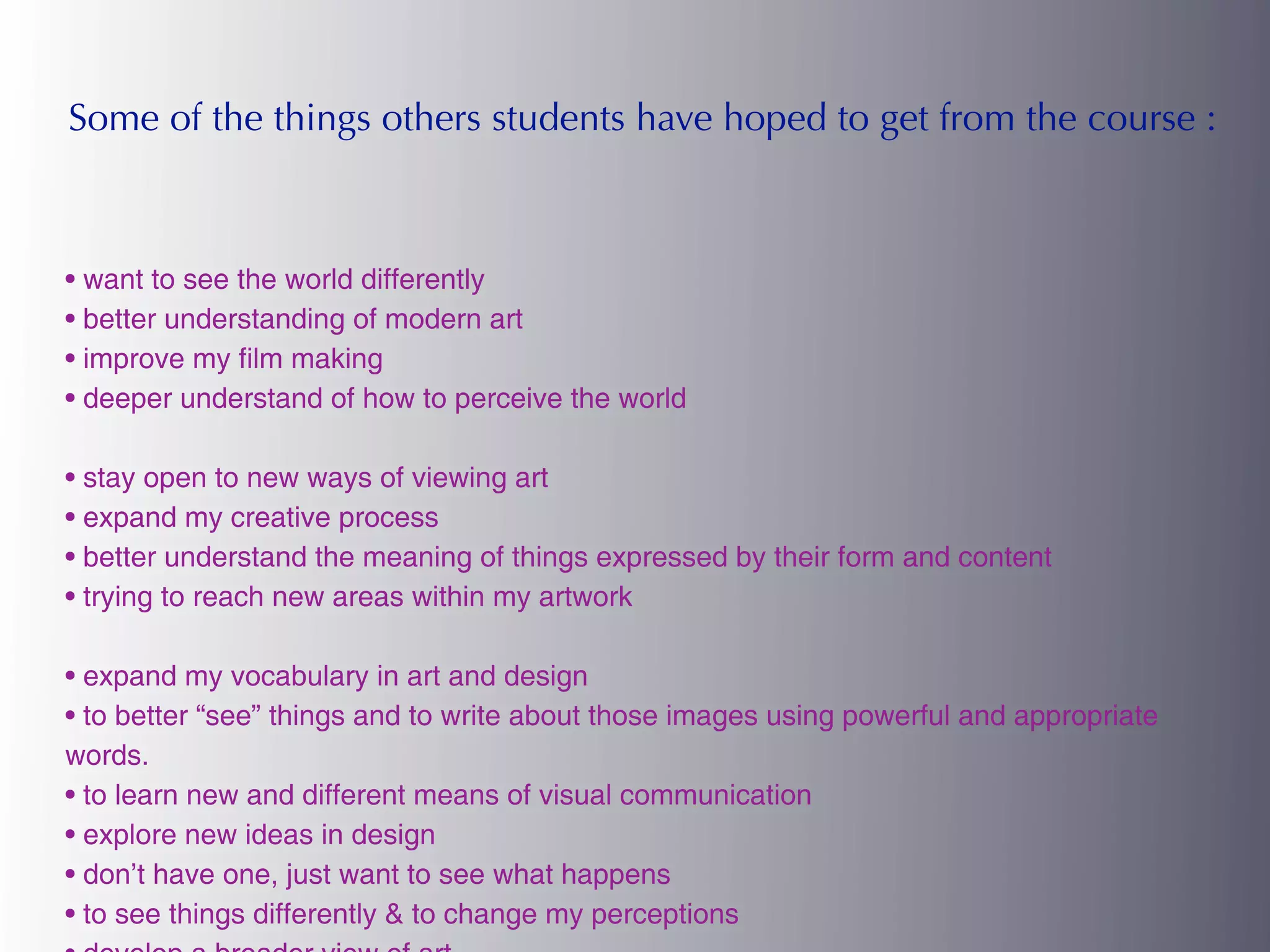 Some of the things others students have hoped to get from the course :



• want to see the world differently
• better understanding of modern art
• improve my film making
• deeper understand of how to perceive the world

• stay open to new ways of viewing art
• expand my creative process
• better understand the meaning of things expressed by their form and content
• trying to reach new areas within my artwork

• expand my vocabulary in art and design
• to better “see” things and to write about those images using powerful and appropriate
words.
• to learn new and different means of visual communication
• explore new ideas in design
• don’t have one, just want to see what happens
• to see things differently & to change my perceptions
 