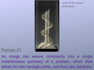 “pull of the moon”
                                   sarah perry




Premise #1
An image can weave complexity into a single
instantaneous summary of a problem, which then
allows for new vantage points, and thus new solutions.
 