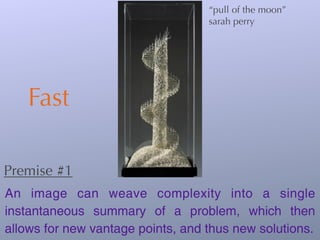 “pull of the moon”
                                   sarah perry




    Fast

Premise #1
An image can weave complexity into a single
instantaneous summary of a problem, which then
allows for new vantage points, and thus new solutions.
 