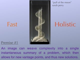 “pull of the moon”
                                   sarah perry




    Fast                             Holistic

Premise #1
An image can weave complexity into a single
instantaneous summary of a problem, which then
allows for new vantage points, and thus new solutions.
 
