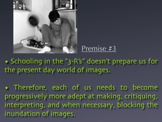 Premise #3
• Schooling in the “3-R’s” doesn’t prepare us for
the present day world of images.

• Therefore, each of us needs to become
progressively more adept at making, critiquing,
interpreting, and when necessary, blocking the
inundation of images.
 