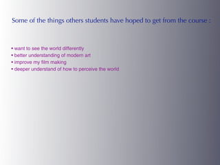 Some of the things others students have hoped to get from the course :



• want to see the world differently
• better understanding of modern art
• improve my film making
• deeper understand of how to perceive the world
 