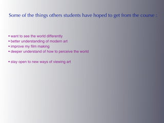 Some of the things others students have hoped to get from the course :



• want to see the world differently
• better understanding of modern art
• improve my film making
• deeper understand of how to perceive the world

• stay open to new ways of viewing art
 