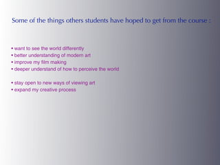 Some of the things others students have hoped to get from the course :



• want to see the world differently
• better understanding of modern art
• improve my film making
• deeper understand of how to perceive the world

• stay open to new ways of viewing art
• expand my creative process
 