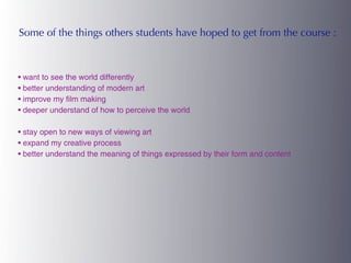 Some of the things others students have hoped to get from the course :



• want to see the world differently
• better understanding of modern art
• improve my film making
• deeper understand of how to perceive the world

• stay open to new ways of viewing art
• expand my creative process
• better understand the meaning of things expressed by their form and content
 