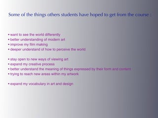 Some of the things others students have hoped to get from the course :



• want to see the world differently
• better understanding of modern art
• improve my film making
• deeper understand of how to perceive the world

• stay open to new ways of viewing art
• expand my creative process
• better understand the meaning of things expressed by their form and content
• trying to reach new areas within my artwork

• expand my vocabulary in art and design
 