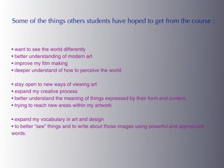 Some of the things others students have hoped to get from the course :



• want to see the world differently
• better understanding of modern art
• improve my film making
• deeper understand of how to perceive the world

• stay open to new ways of viewing art
• expand my creative process
• better understand the meaning of things expressed by their form and content
• trying to reach new areas within my artwork

• expand my vocabulary in art and design
• to better “see” things and to write about those images using powerful and appropriate
words.
 