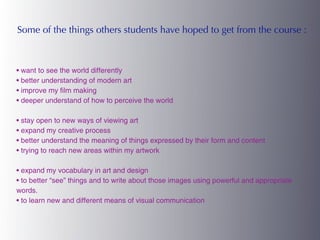Some of the things others students have hoped to get from the course :



• want to see the world differently
• better understanding of modern art
• improve my film making
• deeper understand of how to perceive the world

• stay open to new ways of viewing art
• expand my creative process
• better understand the meaning of things expressed by their form and content
• trying to reach new areas within my artwork

• expand my vocabulary in art and design
• to better “see” things and to write about those images using powerful and appropriate
words.
• to learn new and different means of visual communication
 