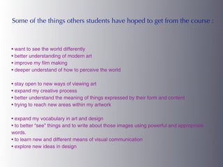 Some of the things others students have hoped to get from the course :



• want to see the world differently
• better understanding of modern art
• improve my film making
• deeper understand of how to perceive the world

• stay open to new ways of viewing art
• expand my creative process
• better understand the meaning of things expressed by their form and content
• trying to reach new areas within my artwork

• expand my vocabulary in art and design
• to better “see” things and to write about those images using powerful and appropriate
words.
• to learn new and different means of visual communication
• explore new ideas in design
 