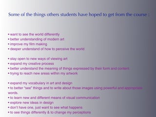 Some of the things others students have hoped to get from the course :



• want to see the world differently
• better understanding of modern art
• improve my film making
• deeper understand of how to perceive the world

• stay open to new ways of viewing art
• expand my creative process
• better understand the meaning of things expressed by their form and content
• trying to reach new areas within my artwork

• expand my vocabulary in art and design
• to better “see” things and to write about those images using powerful and appropriate
words.
• to learn new and different means of visual communication
• explore new ideas in design
• don’t have one, just want to see what happens
• to see things differently & to change my perceptions
 