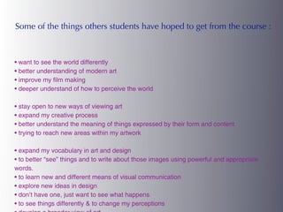 Some of the things others students have hoped to get from the course :



• want to see the world differently
• better understanding of modern art
• improve my film making
• deeper understand of how to perceive the world

• stay open to new ways of viewing art
• expand my creative process
• better understand the meaning of things expressed by their form and content
• trying to reach new areas within my artwork

• expand my vocabulary in art and design
• to better “see” things and to write about those images using powerful and appropriate
words.
• to learn new and different means of visual communication
• explore new ideas in design
• don’t have one, just want to see what happens
• to see things differently & to change my perceptions
 