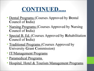 CONTINUED.....
• Dental Programs (Courses Approved by Dental
Council of India)
• Nursing Programs (Courses Approved by Nursing
Council of India)
• Special B. Ed. (Courses Approved by Rehabilitation
Council of India)
• Traditional Programs (Courses Approved by
University Grant Commission)
• IT/Management Programs
• Paramedical Programs
• Hospital, Hotel & Tourism Management Programs
 