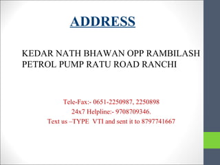 ADDRESS
KEDAR NATH BHAWAN OPP RAMBILASH
PETROL PUMP RATU ROAD RANCHI
Tele-Fax:- 0651-2250987, 2250898
24x7 Helpline:- 9708709346.
Text us –TYPE VTI and sent it to 8797741667
 