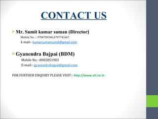 CONTACT US
Mr. Sumit kumar suman (Director)
Mobile No :- 9708709346,8797741667
E-mail:- kumarsumansumit@gmail.com
Gyanendra Bajpai (BDM)
Mobile No :-8002051903
E-mail:- gyanendrabajpai@gmail.com
FOR FURTHER ENQUIRY PLEASE VISIT:- http://www.vti.co.in
 