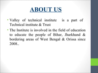 ABOUT US
• Valley of technical institute is a part of
Technical institute & Trust
• The Institute is involved in the field of education
to educate the people of Bihar, Jharkhand &
bordering areas of West Bengal & Orissa since
2008..
 