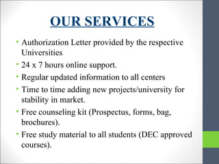 OUR SERVICES
• Authorization Letter provided by the respective
Universities
• 24 x 7 hours online support.
• Regular updated information to all centers
• Time to time adding new projects/university for
stability in market.
• Free counseling kit (Prospectus, forms, bag,
brochures).
• Free study material to all students (DEC approved
courses).
 