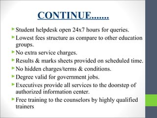 CONTINUE.......
Student helpdesk open 24x7 hours for queries.
Lowest fees structure as compare to other education
groups.
No extra service charges.
Results & marks sheets provided on scheduled time.
No hidden charges/terms & conditions.
Degree valid for government jobs.
Executives provide all services to the doorstep of
authorized information center.
Free training to the counselors by highly qualified
trainers
 