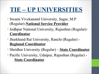 TIE – UP UNIVERSITIES
• Swami Vivekanand University, Sagar, M.P
(Regular)-National Service Provider
• Jodhpur National University, Rajasthan (Regular)-
Coordinator
• Jharkhand Rai University, Ranchi (Regular) -
Regional Coordinator
• Shridhar University (Regular) – State Coordinator
• Pacific University, Udaipur, Rajasthan (Regular) -
State Coordinator
 