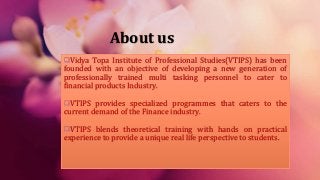 About us
Vidya Topa Institute of Professional Studies(VTIPS) has been
founded with an objective of developing a new generation of
professionally trained multi tasking personnel to cater to
financial products Industry.
VTIPS provides specialized programmes that caters to the
current demand of the Finance industry.
VTIPS blends theoretical training with hands on practical
experience to provide a unique real life perspective to students.
 
