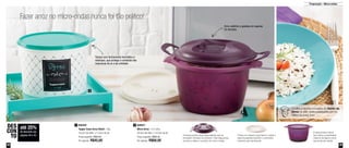 48 49
Preparação – Micro-ondas
A tampa possui duas alças laterais que se
encaixam na base do produto: mais segurança
ao levar e retirar o produto do micro-ondas
Possui um sistema que barra e coleta a
espuma gerada durante o cozimento,
evitando que transborde
A base possui marca
que indica a quantidade
máxima de água e arroz
que pode ser usada
Fazer arroz no micro-ondas nunca foi tão prático!
800494
Tupper Caixa Arroz Bistrô - 2kg
18,2cm de diâm. x 13,3cm de alt.
Preço sugerido: R$60,80
Por apenas: R$45,60
1 800647
Micro Arroz - 2,2 Litros
20,5cm de diâm. x 14,5cm de alt.
Preço sugerido: R$85,20
Por apenas: R$68,00
2
até 25%
de desconto nas
páginas 48 e 49
DES
CON
TO
1
2
Tampa com fechamento hermético e
estanque, que protege o conteúdo das
impurezas do ar e da umidade
Arroz soltinho e gostoso em apenas
20 minutos
Confira a receita completa do Dueto de
Arroz no site: www.tupperware.com.br
Palavra de busca: Arroz
 