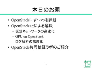 本日のお題
• OpenStackにまつわる課題
• OpenStack+αによる解決
– 仮想ネットワークの高速化
– GPU on OpenStack
– ログ解析の高度化
• OpenStack共同検証ラボのご紹介
3
 