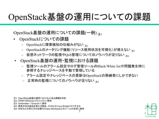 OpenStack基盤の運用についての課題
OpenStack基盤の運用についての課題(一例) 注1
• OpenStackについての課題
– OpenStackに障害検知の仕組みがない 注2
– OpenStackのメータリング機能（リソース使用状況を可視化）が使えない 注3
– 仮想ネットワークの監視やQoS管理についてのノウハウが足りない 注4
• OpenStack基盤の運用・監視における課題
– 監視ツールのアラーム設定やログ管理ツールのBlack/White listや問題発生時に
参照するナレッジベースを手動で管理している
– アラーム設定やナレッジベースの更新はOpenStackの熟練者にしかできない
– 正常時の監視についてのノウハウが足りない 注5
7
注1: OpenStack基盤の運用におけるよくある課題を列記
注2: OPNFVのDoctorプロジェクトに期待
注3: Ceilometer + Gnocchi に期待
注4: 商用のSDN製品を使えば解決、ＯＶＳとかLinux Bridgeでどうするか
注5: SREなどの考え方の伝播やChaos Monkeyなどのツールの活用に期待
 