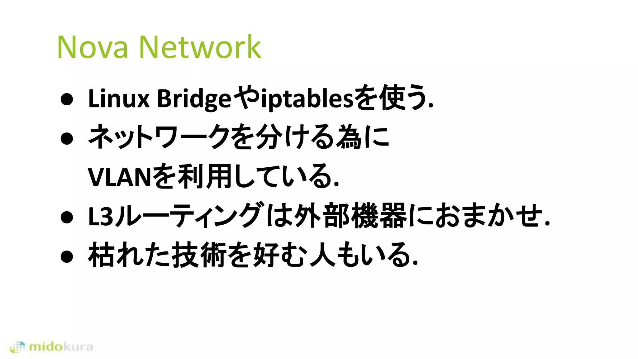Nova Network
● Linux Bridgeやiptablesを使う.
● ネットワークを分ける為に
VLANを利用している.
● L3ルーティングは外部機器におまかせ.
● 枯れた技術を好む人もいる.
 