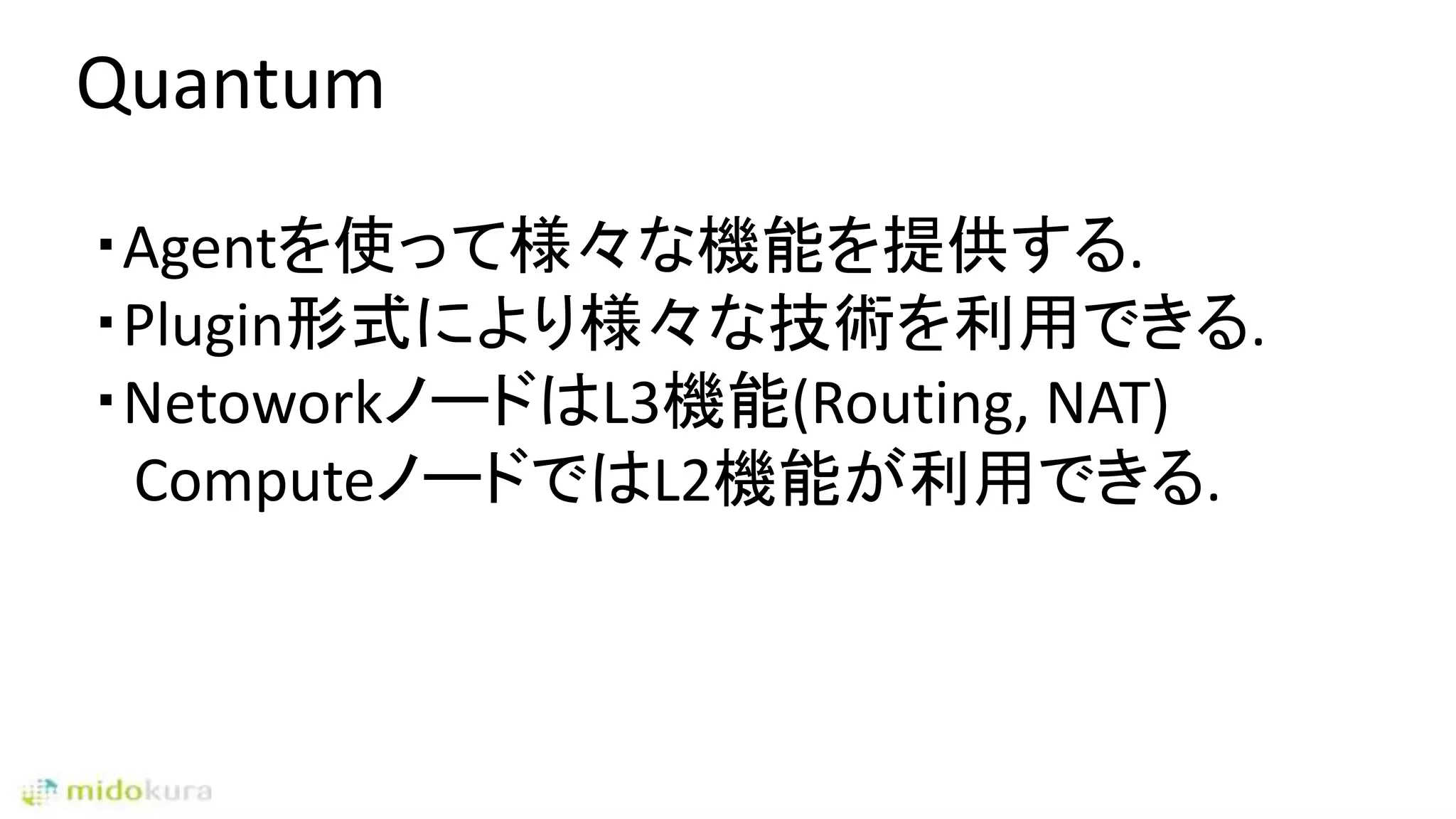 Quantum
・Agentを使って様々な機能を提供する.
・Plugin形式により様々な技術を利用できる.
・NetoworkノードはL3機能(Routing, NAT)
ComputeノードではL2機能が利用できる.
 