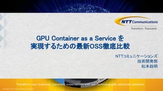 Copyright © NTT Communications Corporation.
Transform your business, transcend expectations with our technologically advanced solutions.
GPU Container as a Service を
実現するための最新OSS徹底比較
NTTコミュニケーションズ
技術開発部
松本赳明
 