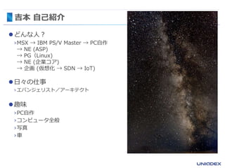 吉本 自己紹介
どんな人？
›MSX → IBM PS/V Master → PC自作
→ NE (ASP)
→ PG（Linux)
→ NE (企業コア)
→ 企画 (仮想化 → SDN → IoT)
日々の仕事
›エバンジェリスト／アーキテクト
趣味
›PC自作
›コンピュータ全般
›写真
›車
 