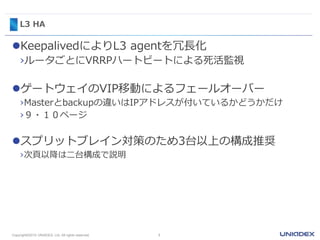 L3 HA
KeepalivedによりL3 agentを冗長化
›ルータごとにVRRPハートビートによる死活監視
ゲートウェイのVIP移動によるフェールオーバー
›Masterとbackupの違いはIPアドレスが付いているかどうかだけ
›９・１０ページ
スプリットブレイン対策のため3台以上の構成推奨
›次頁以降は二台構成で説明
7Copyright©2015 UNIADEX, Ltd. All rights reserved.
 