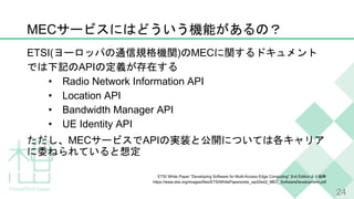 MEC
ETSI( ) MEC
API
• Radio Network Information API
• Location API
• Bandwidth Manager API
• UE Identity API
MEC API
ETSI White Paper ”Developing Software for Multi-Access Edge Computing” 2nd Edition
https://www.etsi.org/images/files/ETSIWhitePapers/etsi_wp20ed2_MEC_SoftwareDevelopment.pdf
24
 