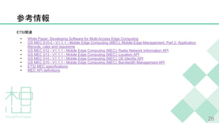 26
ETSI
• White Paper: Developing Software for Multi-Access Edge Computing
• GS MEC 010-2 - V1.1.1 - Mobile Edge Computing (MEC); Mobile Edge Management; Part 2: Application
lifecycle, rules and requireme
• GS MEC 012 - V1.1.1 - Mobile Edge Computing (MEC); Radio Network Information API
• GS MEC 013 - V1.1.1 - Mobile Edge Computing (MEC); Location API
• GS MEC 014 - V1.1.1 - Mobile Edge Computing (MEC); UE Identity API
• GS MEC 015 - V1.1.1 - Mobile Edge Computing (MEC); Bandwidth Management API
• ETSI MEC specifications
• MEC API definitions
 
