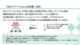 情報発信
コミュニティの形成
「5Gイノベーション」の活動、目的
3
ディスカッション
● ネットワークに足りない機能の探索
● 新たなソリューション開発
● 協業の可能性の検討
など
● 月に一度のペースでコミュニティイベントを開催。毎回定員を超える申し込みがあり。
● 有識者による講演に加え、登壇者とイベント参加者とのディスカッションを実施。
● 場所はNTTドコモのコラボレーションスペースを活用し、イベント後は懇親会を実施して、コミュニティ醸成。（今後は
様々な場所でイベント開催を予定）
5Gイノベーションとは、5G時代の新たな技術を活用した新しいサービスと技術
課題の検討をみなさまと一緒に推進するコラボレーション活動です。
本活動を通じて多くのソリューションパートナーと共創し、デジタルトランス
フォーメーション時代のビジネスを見据えた5Ｇの価値創出を加速していきます。
 